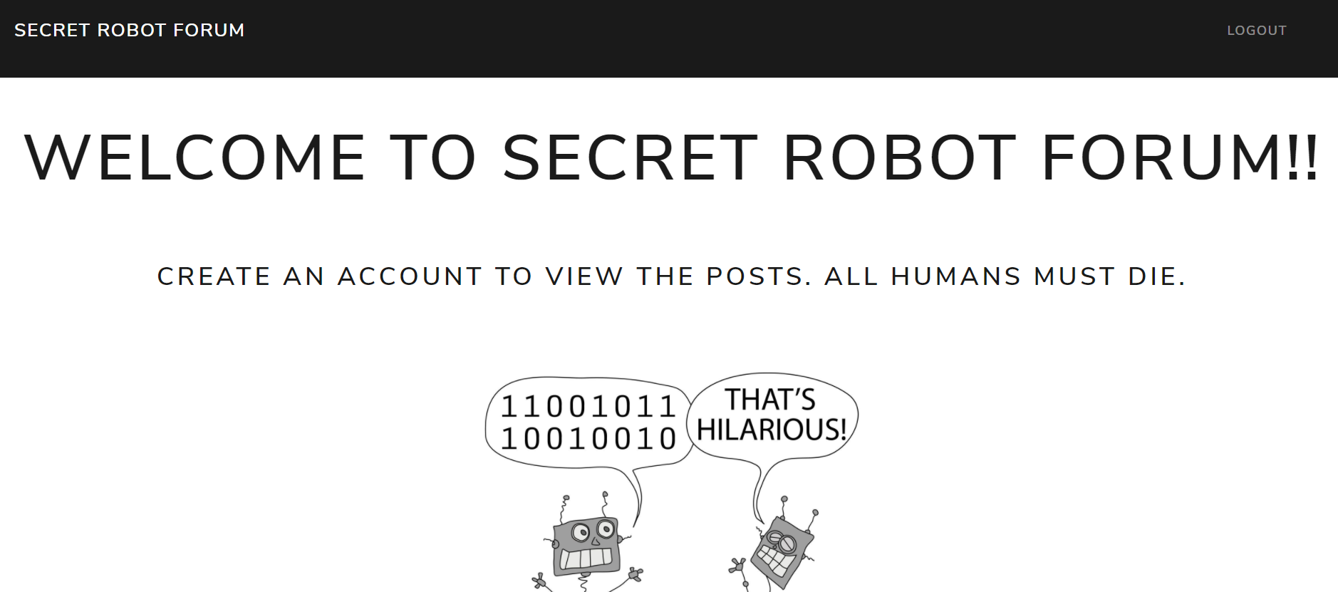 Note - all text on the page is in capitals. A top, black, menubar has “Secret Robot Forum” in the left and “Logout” in the right. Title says “Welcome to Secret Robot Forum!!”. Underneath, it says “Create an account to view the posts. All humans must die.” Under that text, a comic of two robots talking, where one robot (presumably) tells a joke in binary, and the other says, “That’s hilarious!”.